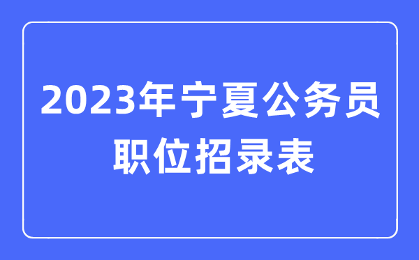 2023年宁夏公事员职位招录表,宁夏公事员报考岗亭表