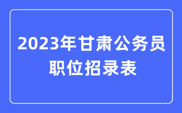 2023年甘肃公事员职位招录表,甘肃公事员报考岗亭表