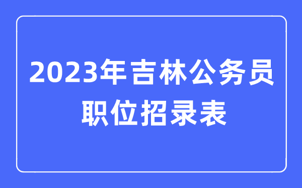 2023年吉林公事员职位招录表,吉林公事员报考岗亭表