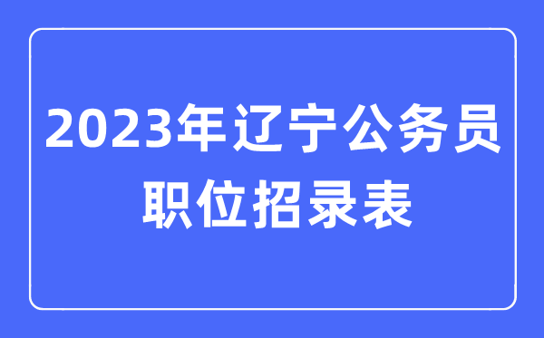 2023年辽宁公事员职位招录表,辽宁公事员报考岗亭表