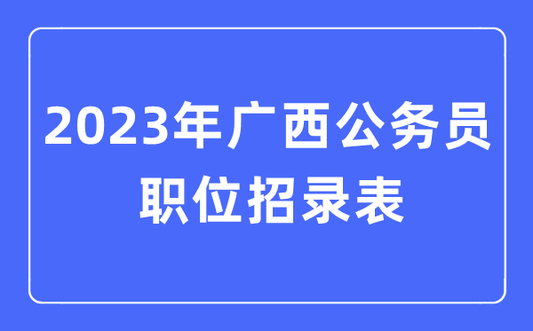 2023年广西公事员职位招录表,广西公事员报考岗亭表
