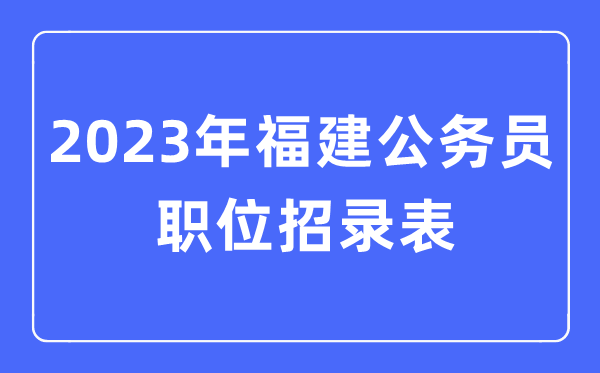 2023年福建公事员职位招录表,福建公事员报考岗亭表