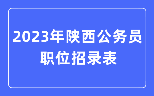 2023年陕西公事员职位招录表,陕西公事员报考岗亭表