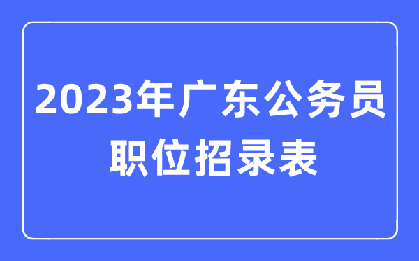 2023年广东公事员职位招录表,广东公事员报考岗亭表