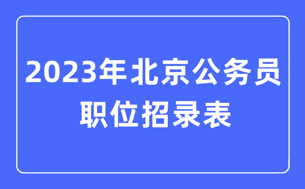 2023年北京公事员职位招录表,北京公事员报考岗亭表
