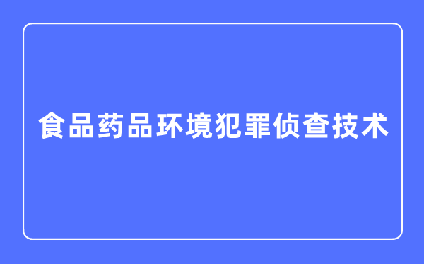 食物药品环境犯法侦察手艺专业首要学甚么,食物药品环境犯法侦察手艺专业的失业标的目的和远景阐发
