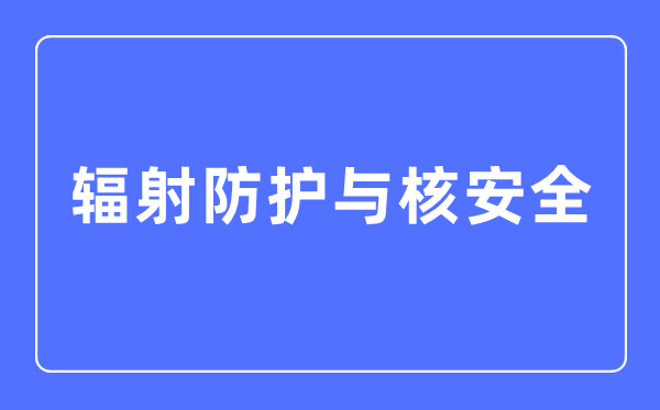 辐射防护与核宁静专业首要学甚么,辐射防护与核宁静专业的失业标的目的和远景阐发