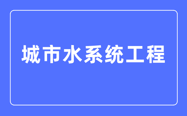 都会水体系工程专业首要学甚么,都会水体系工程专业的失业标的目的和远景阐发