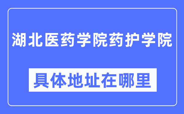 湖北医药学院药护学院详细地点在那里,在哪一个都会，哪一个区？