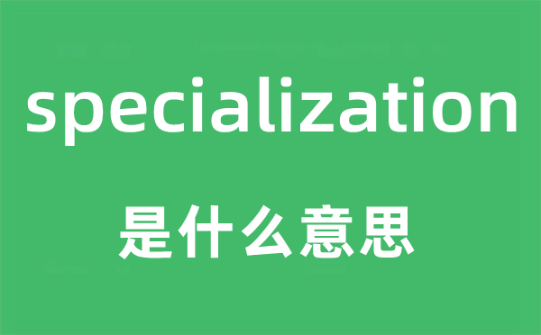 specialization是甚么意义,specialization怎样读,中文翻译是甚么
