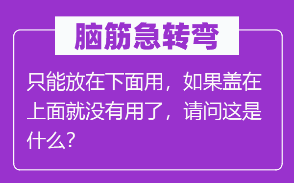 脑子急转弯:只能放在上面用,若是盖在上面就不效了,叨教这是甚么?