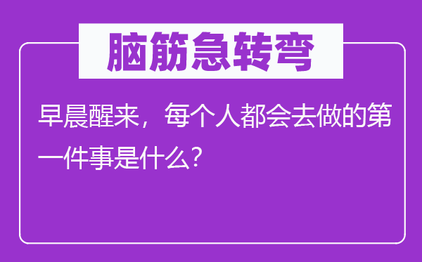 脑子急转弯:凌晨醒来,每一小我城市去做的第一件事是甚么?