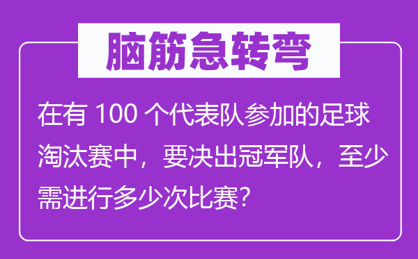 脑子急转弯:在有100个代表队参与的足球裁减赛中,要决出冠军队,最少需停止几多次比赛?