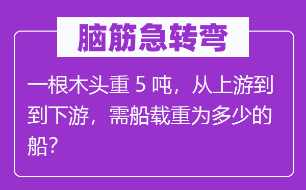 脑子急转弯：一根木头重5吨，从下流到到下流，需船载重为几多的船？