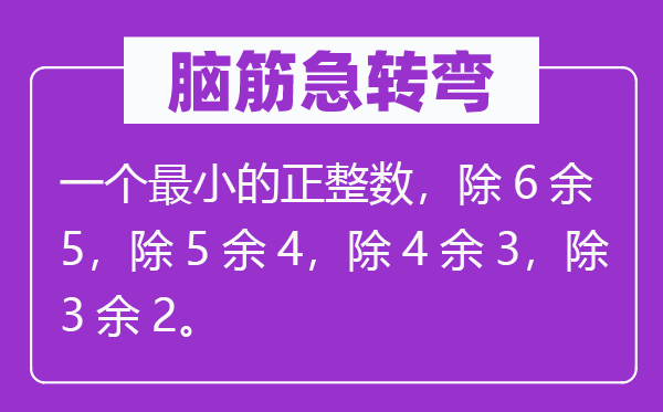 脑子急转弯:一个最小的正整数,除6余5,除5余4,除4余3,除3余2。
