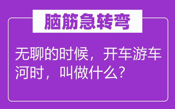 脑子急转弯：无聊的时辰，开车游车河时，叫做甚么？