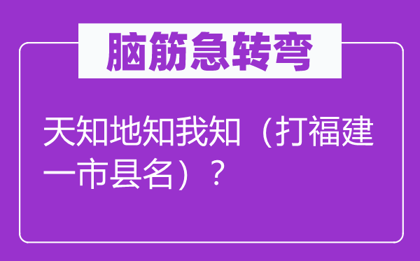脑子急转弯：天知地知我知（打福建一市县名）？
