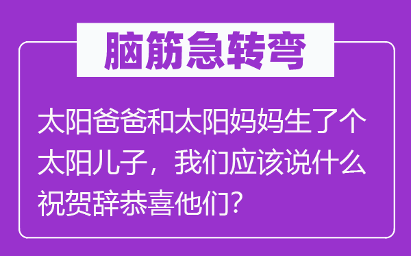 脑子急转弯：太阳爸爸和太阳妈妈生了个太阳儿子，咱们应当说甚么庆祝辞庆祝他们？