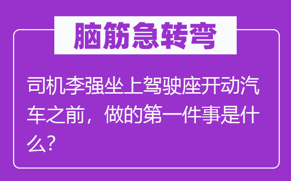 脑子急转弯：司机李强坐上驾驶座开动汽车之前，做的第一件事是甚么？