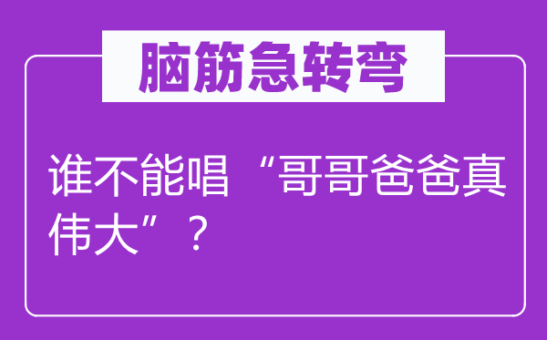 脑子急转弯：谁不能唱“哥哥爸爸真巨大”？