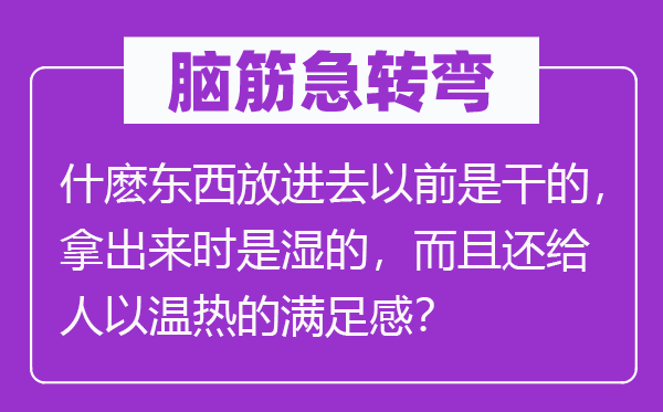 脑子急转弯：什麽东西放出来之前是干的，拿出来时是湿的，并且还给人以温热的知足感？