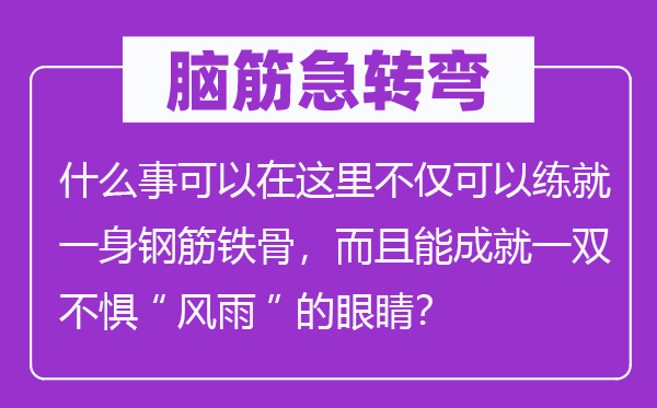 脑子急转弯:甚么事能够在这里不只能够练就一身钢筋铁骨,并且能成绩一双不惧“风雨”的眼睛?