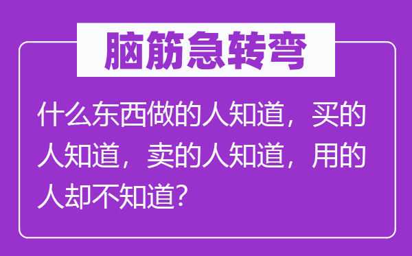 脑子急转弯：甚么东西做的人晓得，买的人晓得，卖的人晓得，用的人却不晓得？
