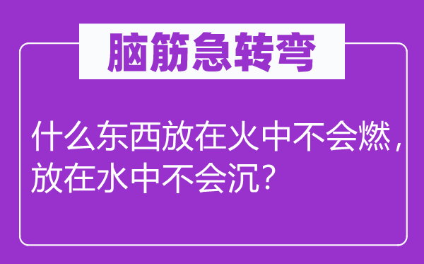 脑子急转弯：甚么东西放在火中不会燃，放在水中不会沉？