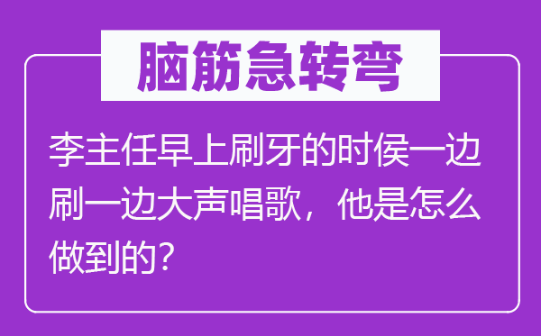 脑子急转弯：李主任早上刷牙的时侯一边刷一边高声唱歌，他是怎样做到的？