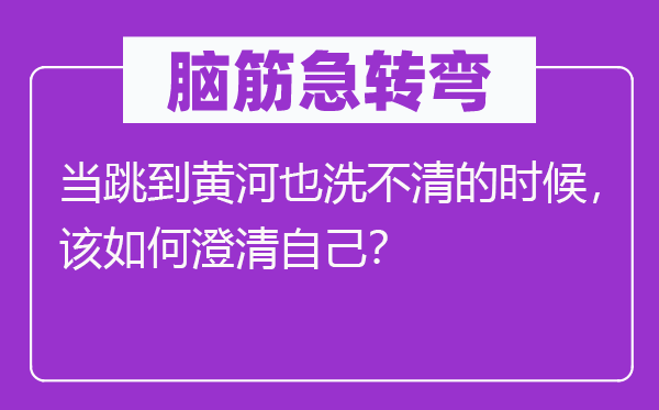 脑子急转弯:当跳到黄河也洗不清的时辰,该若何廓清本身?