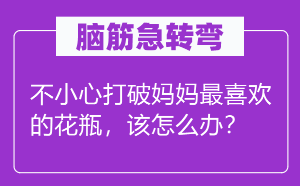 脑子急转弯：不谨慎突破妈妈最喜好的花瓶，该怎样办？