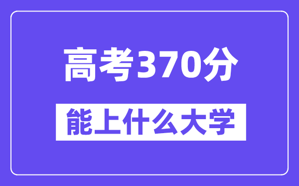 2024年高考370分摆布能上甚么大学,370分能够或许报考哪些大学？