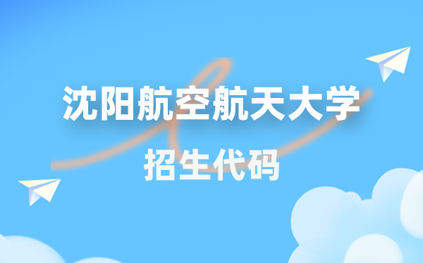 沈阳航空航天大学招生代码是几多?附专业代码对比表(2026年参考)