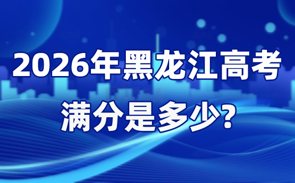 2026年黑龙江高考满分是几多,黑龙江高考各科目分值设置