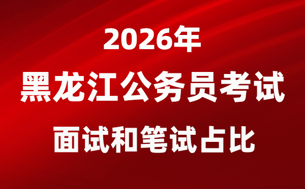 2026年黑龙江公事员测验口试和口试占比几多?