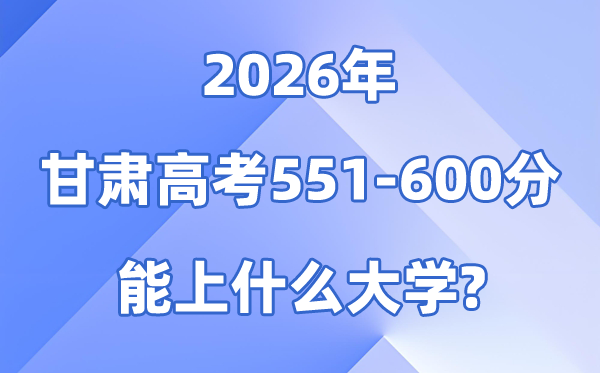 2026甘肃高考551到600分能上甚么大学?附:可报黉舍名单